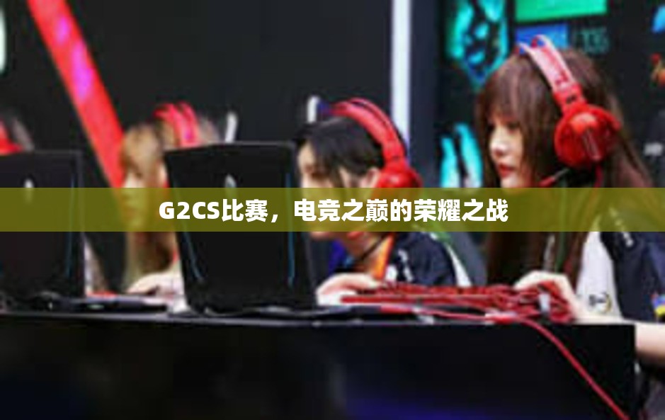 G2CS比赛，电竞之巅的荣耀之战